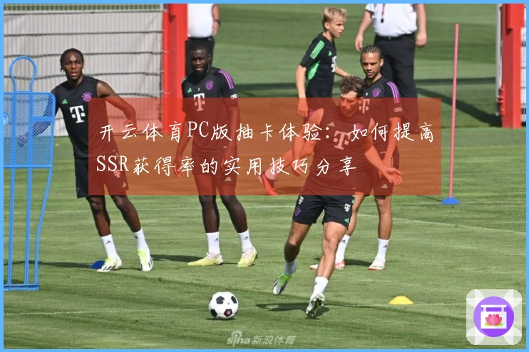 开云体育PC版抽卡体验：如何提高SSR获得率的实用技巧分享