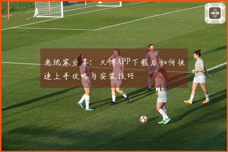 老玩家分享：火博APP下载后如何快速上手攻略与安装技巧