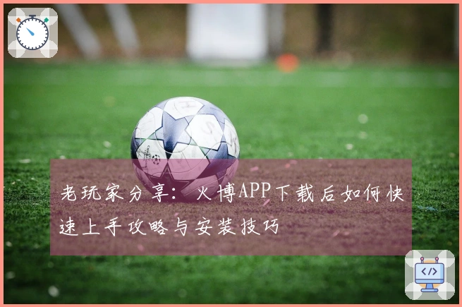 老玩家分享：火博APP下载后如何快速上手攻略与安装技巧