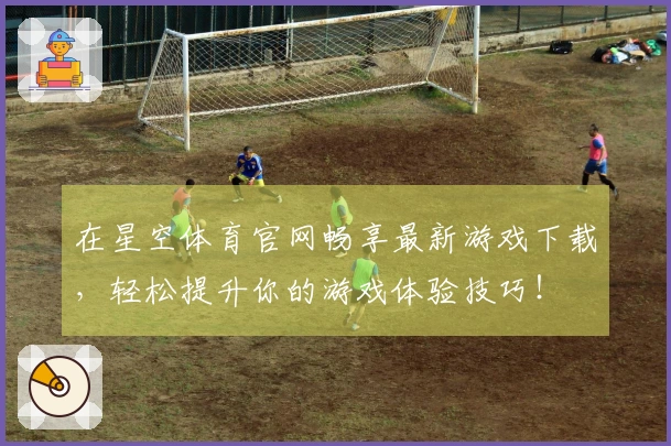 在星空体育官网畅享最新游戏下载，轻松提升你的游戏体验技巧！