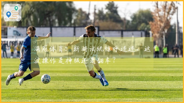 满冠体育：新游试玩惊呼连连，这波操作是神级还是翻车？