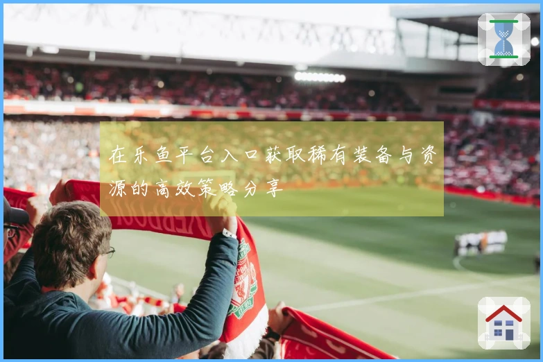 在乐鱼平台入口获取稀有装备与资源的高效策略分享