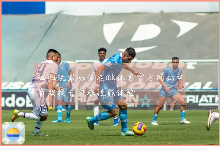 回归玩家如何在mk体育官方网站中有效提升游戏性能体验