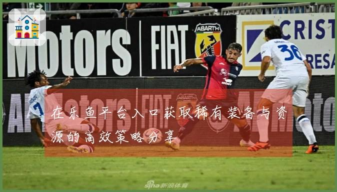 在乐鱼平台入口获取稀有装备与资源的高效策略分享