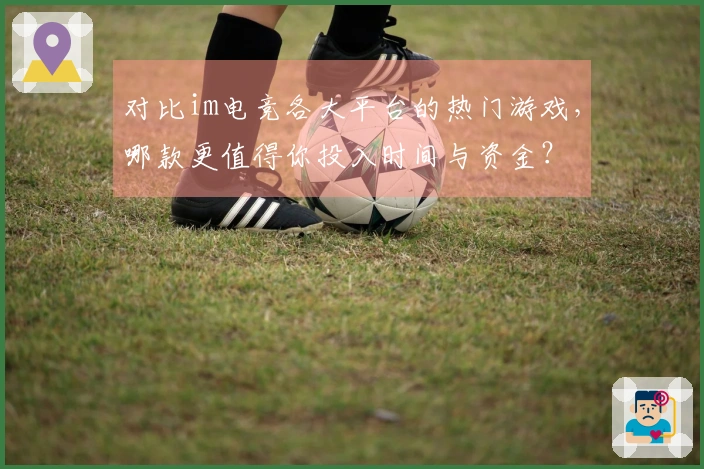 对比im电竞各大平台的热门游戏，哪款更值得你投入时间与资金？