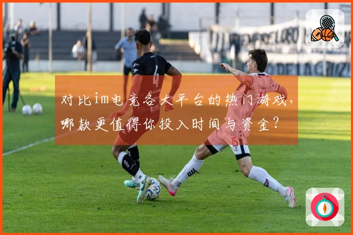 对比im电竞各大平台的热门游戏，哪款更值得你投入时间与资金？