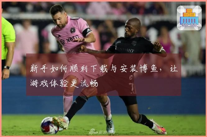 新手如何顺利下载与安装博鱼，让游戏体验更流畅